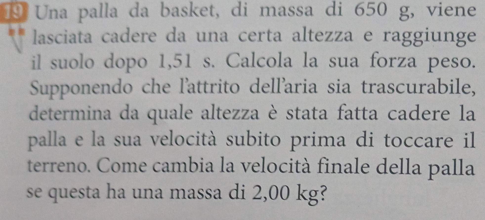 Una palla da basket, di massa di 650 g, viene 
lasciata cadere da una certa altezza e raggiunge 
il suolo dopo 1,51 s. Calcola la sua forza peso. 
Supponendo che l'attrito dellaria sia trascurabile, 
determina da quale altezza è stata fatta cadere la 
palla e la sua velocità subito prima di toccare il 
terreno. Come cambia la velocità finale della palla 
se questa ha una massa di 2,00 kg?