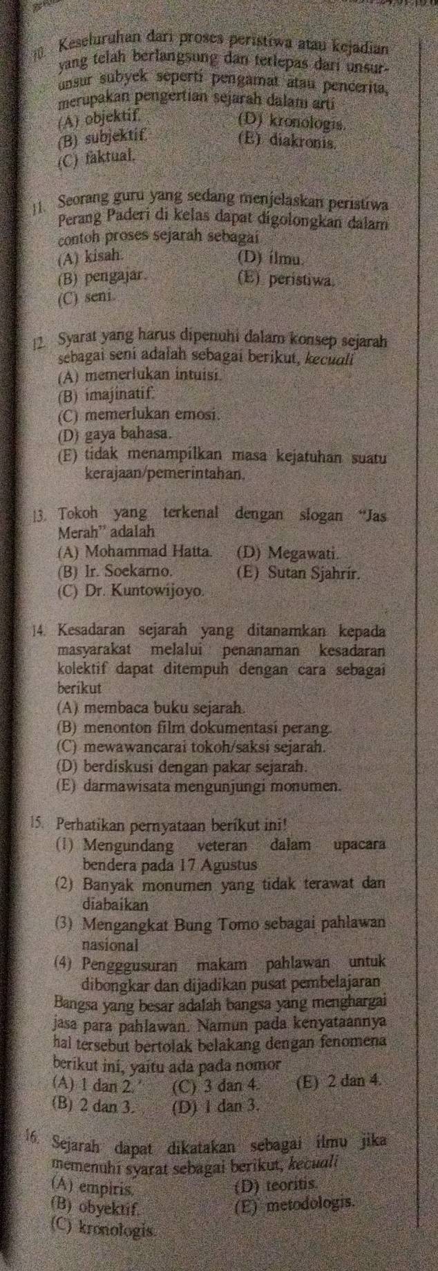 Keseluruhan dari proses peristíwa atau kejadian
yang telah berlangsung dan terlepas dari unsur .
unsur subyek seperti pengamat atau pencerita.
merupakan pengertian sejarah dalam artí
(A) objektif
(D) kronologis.
(B) subjektif (E) diakronis.
(C) faktual.
1. Seorang guru yang sedang menjelaskan peristiwa
Perang Paderi di kelas dapat digolongkan dalam
contoh proses sejarah sebagai
(A) kisah. (D) ílmu.
(B) pengajar. (E) peristiwa.
(C) seni.
12. Syarat yang harus dipenuhi dalam konsep sejarah
sebagai sení adalah sebagaí berikut, keculí
(A) memerlukan intuisi.
(B) imajinatif.
(C) memerlukan emosi.
(D) gaya bahasa.
(E) tidak menampilkan masa kejatuhan suatu
kerajaan/pemerintahan.
13. Tokoh yang terkenal dengan slogan “Jas
Merah' adalah
(A) Mohammad Hatta. (D) Megawati.
(B) Ir. Soekarno. (E) Sutan Sjahrír.
(C) Dr. Kuntowijoyo.
]4. Kesadaran sejarah yang ditanamkan kepada
masyarakat melalui penanaman kesadaran
kolektif dapat ditempuh dengan cara sebagai
berikut
(A) membaca buku sejarah.
(B) menonton film dokumentasí perang.
(C) mewawancarai tokoh/saksi sejarah.
(D) berdiskusi dengan pakar sejarah.
(E) darmawisata mengunjungi monumen.
15. Perhatikan pernyataan berikut ini!
(1) Mengundang veteran dalam upacara
bendera pada 17 Agustus
(2) Banyak monumen yang tidak terawat dan
diabaikan
(3) Mengangkat Bung Tomo sebagai pahlawan
nasional
(4) Pengggusuran makam pahlawan untuk
dibongkar dan dijadikan pusat pembelajaran
Bangsa yang besar adalah bangsa yang menghargai
jasa para pahlawan. Namun pada kenyataannya
hal tersebut bertolak belakang dengan fenomena
berikut ini, yaitu ada pada nomor
(A) 1 dan 2. (C) 3 dan 4. (E) 2 dan 4.
(B) 2 dan 3. (D) 1 dan 3.
16. Sejarah dapat dikatakan sebagai ilmu jika
memenuhí syarat sebagai berikut, kecuae
(A) empiris.
(D) teoritis.
(B) obyektif. (E) metodologis.
(C) kronologis.