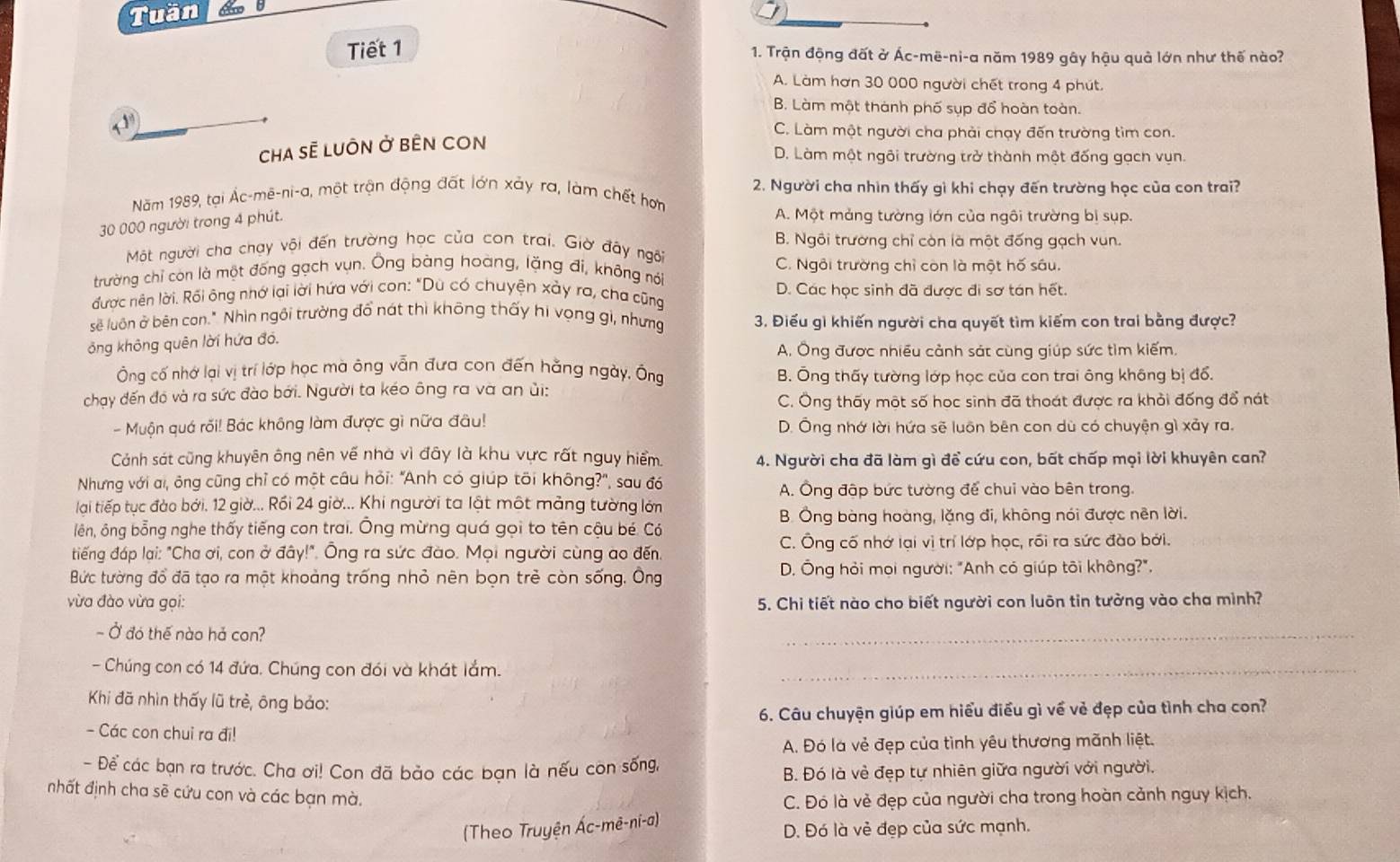 Tuần
Tiết 1
1. Trận động đất ở Ác-mē-ni-a năm 1989 gây hậu quả lớn như thế nào?
A. Làm hơn 30 000 người chết trong 4 phút.
B. Làm một thành phố sụp đổ hoàn toàn.
y C. Làm một người cha phải chạy đến trường tìm con.
Cha sẽ luÔn ở bÊN cOn
D. Làm một ngôi trường trở thành một đống gạch vụn.
Năm 1989, tại Ác-mê-ni-a, một trận động đất lớn xảy ra, làm chết hơn  2. Người cha nhìn thấy gì khi chạy đến trường học của con trai?
30 000 người trong 4 phút.
A. Một mảng tường lớn của ngôi trường bị sụp.
Một người cha chạy vội đến trường học của con trai. Giờ đây ngôi B. Ngôi trường chỉ còn là một đống gạch vun.
trường chỉ còn là một đống gạch vụn. Ông bàng hoàng, lặng đi, không nói C. Ngôi trường chỉ còn là một hố sâu.
được nên lời. Rối ông nhớ lại lời hứa với con: "Dù có chuyện xảy ra, cha cũng D. Các học sinh đã được đi sơ tán hết.
sẽ luôn ở bên con." Nhìn ngôi trường đổ nát thì không thấy hi vọng gi, nhưng 3. Điểu gì khiến người cha quyết tìm kiếm con trai bằng được?
ông không quên lời hứa đỏ.
A. Ông được nhiều cảnh sát cùng giúp sức tìm kiếm,
Ông cố nhớ lại vị trí lớp học mà ông vẫn đưa con đến hằng ngày. Ông B. Ông thấy tường lớp học của con trai ông không bị đổ.
chạy đến đó và ra sức đào bởi. Người ta kéo ông ra và an ủi:
C. Ông thấy một số học sinh đã thoát được ra khỏi đống đổ nát
- Muộn quá rối! Bác không làm được gì nữa đâu! D. Ông nhớ lời hứa sẽ luôn bên con dù có chuyện gì xảy ra.
Cánh sát cũng khuyên ông nên về nhà vì đây là khu vực rất nguy hiểm. 4. Người cha đã làm gì để cứu con, bất chấp mọi lời khuyên can?
Nhưng với ai, ông cũng chỉ có một câu hỏi: "Anh có giúp tõi không?", sau đó
A. Ông đập bức tường để chui vào bên trong.
lại tiếp tục đào bởi, 12 giờ... Rồi 24 giờ... Khi người ta lật một mảng tường lớn
B. Ông bàng hoàng, lặng đi, không nói được nên lời.
lên, ông bỗng nghe thấy tiếng con trai. Ông mừng quá gọi to tên cậu bé. Có
tiếng đáp lại: "Cha ơi, con ở đây!". Ông ra sức đào. Mọi người cùng ao đến. C. Ông cố nhớ lại vị trí lớp học, rồi ra sức đào bởi.
Bức tường đổ đã tạo ra một khoảng trống nhỏ nên bọn trẻ còn sống. Ông  D. Ông hỏi mọi người: "Anh có giúp tôi không?".
vừa đào vừa gọi: 5. Chi tiết nào cho biết người con luôn tin tường vào cha mình?
- Ở đó thế nào hả con?
_
- Chúng con có 14 đứa. Chúng con đói và khát lắm._
Khi đã nhìn thấy lũ trẻ, ông bảo:
6. Câu chuyện giúp em hiểu điều gì về vẻ đẹp của tình cha con?
- Các con chui ra đi!
A. Đó là vẻ đẹp của tình yêu thương mãnh liệt.
- Để các bạn ra trước. Cha ơi! Con đã bảo các bạn là nếu còn sống,
B. Đó là vẻ đẹp tự nhiên giữa người với người.
nhất định cha sẽ cứu con và các bạn mà.
C. Đó là vẻ đẹp của người cha trong hoàn cảnh nguy kịch.
(Theo Truyện Ác-mê-ni-a) D. Đó là vẻ đẹp của sức mạnh.