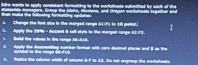 Edra wants to apply consistent formatting to the worksheets submitted by each of the 
statewide managers. Group the Idaho, Montana, and Oregon worksheets together and 
then make the following formatting updates: 
a. Change the font size in the merged range A1:F1 to 18 point.| 
b. Apply the 20% - Accent 6 cell style to the merged range A2:F2. 
c. Bold the values in the range A6: A10. 
d. Apply the Accounting number format with zero decimal places and $ as the 
symbol to the range B6:F10. 
e. Resize the column width of column B-F to 12. Do not ungroup the worksheets.