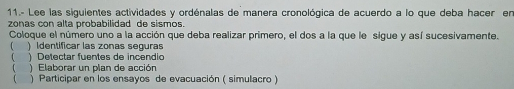 11.- Lee las siguientes actividades y ordénalas de manera cronológica de acuerdo a lo que deba hacer en 
zonas con alta probabilidad de sismos. 
Coloque el número uno a la acción que deba realizar primero, el dos a la que le sigue y así sucesivamente. 
( ) Identificar las zonas seguras 
 ) Detectar fuentes de incendio 
 ) Elaborar un plan de acción 
 ) Participar en los ensayos de evacuación ( simulacro )