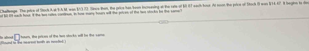 Challenge The price of Stock.A at 9AM. was $13.72. Since then, the price has been increasing at the rate of $0.07 each hour. At noon the price of Stock B was $14.47. It begins to dee 
of $0.09 each hour. If the two rates continue, in how many hours will the prices of the two stocks be the same? 
In about □ hours, the prices of the two stecks will be the same 
(Round to the nearest tenth as needed)