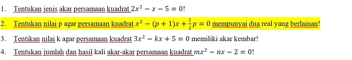 Tentukan jenis akar persamaan kuadrat 2x^2-x-5=0
2. Tentukan nilai p agar persamaan kuadrat x^2-(p+1)x+ 1/2 p=0 mempunyai dua real yang berlainan! 
3. Tentikan nilai k agar persamaan kuadrat 3x^2-kx+5=0 memiliki akar kembar! 
4. Tentukan jumlah dan hasil kali akar-akar persamaan kuadrat mx^2-nx-2=0