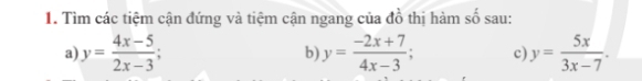 Tìm các tiệm cận đứng và tiệm cận ngang của đồ thị hàm số sau:
a) y= (4x-5)/2x-3 ; y= (-2x+7)/4x-3 ; c) y= 5x/3x-7 . 
b)