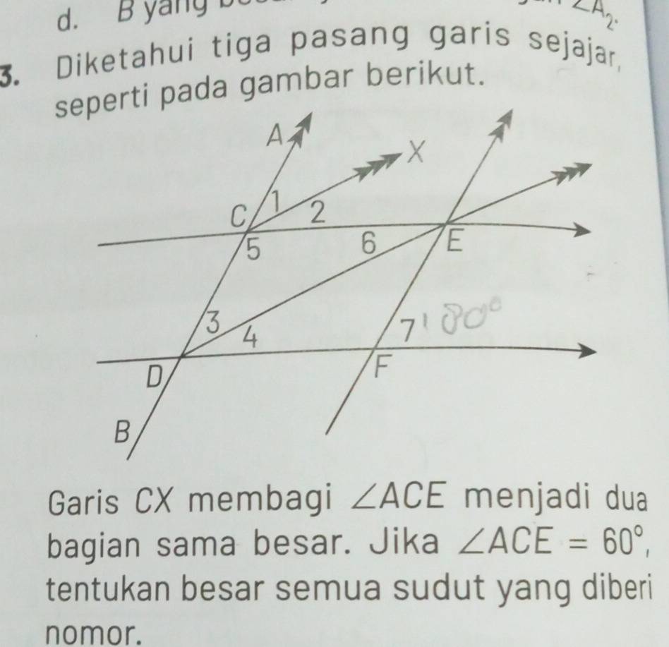 d. B yang D
∠ A2. 
3. Diketahui tiga pasang garis sejajar,
Garis CX membagi ∠ ACE menjadi dua
bagian sama besar. Jika ∠ ACE=60°, 
tentukan besar semua sudut yang diberi
nomor.