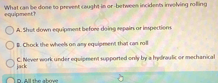 What can be done to prevent caught-in or -between incidents involving rolling
equipment?
A. Shut down equipment before doing repairs or inspections
B. Chock the wheels on any equipment that can roll
C. Never work under equipment supported only by a hydraulic or mechanical
jack
D. All the above