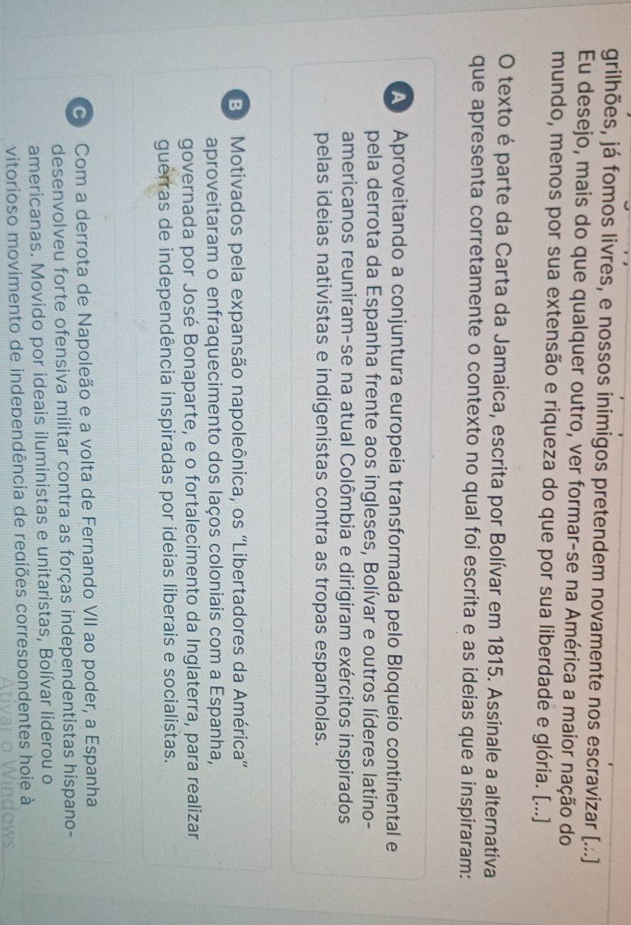 grilhões, já fomos livres, e nossos inimigos pretendem novamente nos escravizar [...]
Eu desejo, mais do que qualquer outro, ver formar-se na América a maior nação do
mundo, menos por sua extensão e riqueza do que por sua liberdade e glória. [...]
O texto é parte da Carta da Jamaica, escrita por Bolívar em 1815. Assinale a alternativa
que apresenta corretamente o contexto no qual foi escrita e as ideias que a inspiraram:
A Aproveitando a conjuntura europeia transformada pelo Bloqueio continental e
pela derrota da Espanha frente aos ingleses, Bolívar e outros líderes latino-
americanos reuniram-se na atual Colômbia e dirigiram exércitos inspirados
pelas ideias nativistas e indigenistas contra as tropas espanholas.
B Motivados pela expansão napoleônica, os ''Libertadores da América''
aproveitaram o enfraquecimento dos laços coloniais com a Espanha,
governada por José Bonaparte, e o fortalecimento da Inglaterra, para realizar
guerras de independência inspiradas por ideias liberais e socialistas.
Com a derrota de Napoleão e a volta de Fernando VII ao poder, a Espanha
desenvolveu forte ofensiva militar contra as forças independentistas hispano-
americanas. Movido por ideais iluministas e unitaristas, Bolívar liderou o
vitorioso movimento de independência de regiões correspondentes hoie à