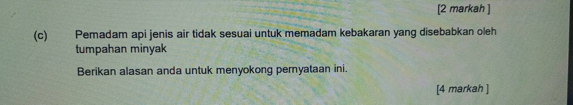 [2 markah ] 
(c) Pemadam api jenis air tidak sesuai untuk memadam kebakaran yang disebabkan oleh 
tumpahan minyak 
Berikan alasan anda untuk menyokong pernyataan ini. 
[4 markah ]