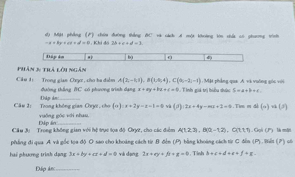 Mặt phẳng (P) chứa đường thắng BC và cách A một khoảng lớn nhất có phương trình
-x+by+cz+d=0. Khi đó 2b+c+d=3. 
Phân 3: trả lời ngân 
Cu 1: Trong gian Oxyz , cho ba điểm A(2;-1;1), B(1;0;4), C(0;-2;-1) Mặt phầng qua A. và vuống góc với 
đường thắng BC có phương trình dạng x+ay+bz+c=0. Tính giá trị biểu thức S=a+b+c. 
Dập án:_ 
Câu 2: Trong không gian Oxyz, cho (o): x+2y-z-1=0 và (beta ):2x+4y-mz+2=0. Tim m đề (α) và (3) 
vuông góc với nhau. 
Đáp án:_ 
Câu 3: Trong không gian với hệ trục tọa độ Oxyz, cho các điểm A(1,2,3), B(0;-1,2), C(1,1,1). Gọi (P) là mặt 
phẳng đi qua A và gốc tọa độ O sao cho khoảng cách từ B đến (P) bằng khoảng cách từ C đến (P) . Biết (P) có 
hai phương trình dạng 3x+by+cz+d=0 và dạng 2x+ey+fz+g=0. Tính b+c+d+e+f+g. 
Đáp án:_