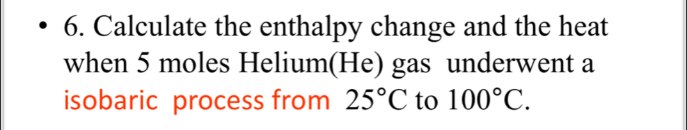 Calculate the enthalpy change and the heat 
when 5 moles Helium(He) gas underwent a 
isobaric process from 25°C to 100°C.