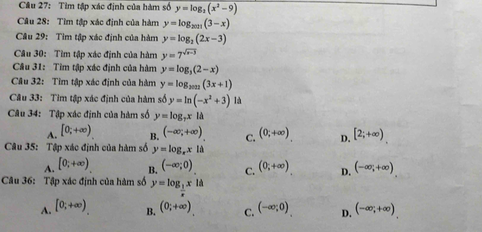 Tìm tập xác định của hàm số y=log _2(x^2-9)
Câu 28: Tìm tập xác định của hàm y=log _2021(3-x)
Câu 29: Tìm tập xác định của hàm y=log _2(2x-3)
Câu 30: Tìm tập xác định của hàm y=7^(sqrt(x-3))
Câu 31: Tìm tập xác định của hàm y=log _3(2-x)
Câu 32: Tìm tập xác định của hàm y=log _2022(3x+1)
Câu 33: Tìm tập xác định của hàm số y=ln (-x^2+3) là
Câu 34: Tập xác định của hàm số y=log _7x là
A. [0;+∈fty ) (-∈fty ,+∈fty ) C. (0;+∈fty ) D. [2;+∈fty )
B.
Câu 35: Tập xác định của hàm số y=log _xx1a
A. [0;+∈fty ) (-∈fty ;0) (0;+∈fty ) D. (-∈fty ,+∈fty )
B.
C.
Câu 36: Tập xác định của hàm số y=log _ 1/x x1d
A. [0;+∈fty ) (0;+∈fty ) (-∈fty ;0) (-∈fty ;+∈fty )
B.
C.
D.