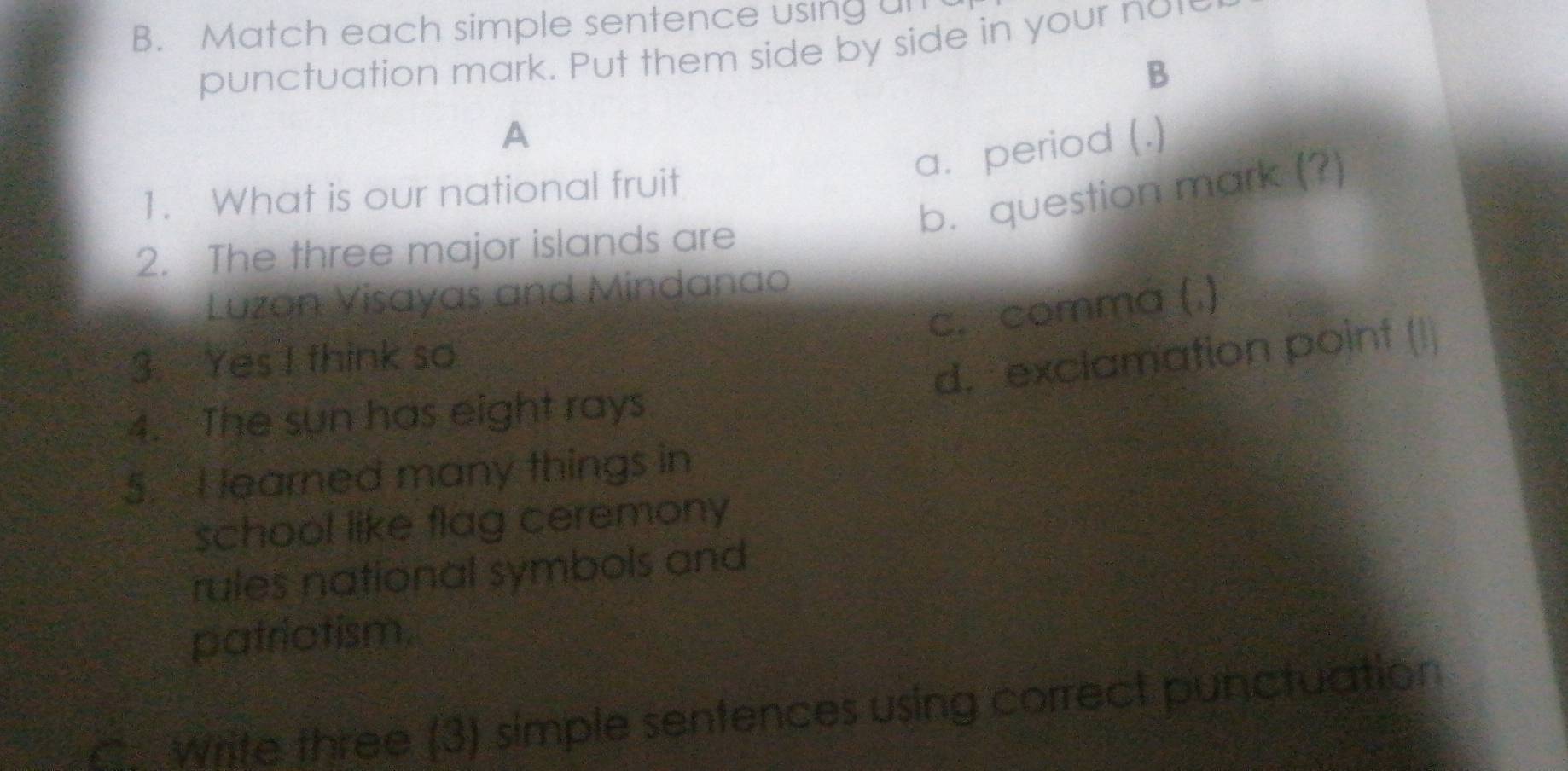 Match each simple sentence using un 
punctuation mark. Put them side by side in your nor 
B 
A 
a. period (.) 
b. question mark (?) 
1. What is our national fruit 
2. The three major islands are 
Luzon Visayas and Mindanao 
c. comma (.) 
3. Yes I think so 
d. exclamation point (!) 
4. The sun has eight rays 
5. I learned many things in 
school like flag ceremony 
rules national symbols and 
patriotism. 
C. Write three (3) simple sentences using correct punctuation