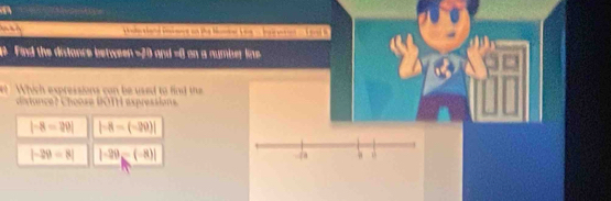 ti hod more an the Mie L a . s . sl B
Find the distance between -20 and =0 on a number line
Which expressions can be used to find the
ditance? Choose BOTH expressions.
|-8=20| |-8-(-20)|
|-29=8| |-29-(-8)|