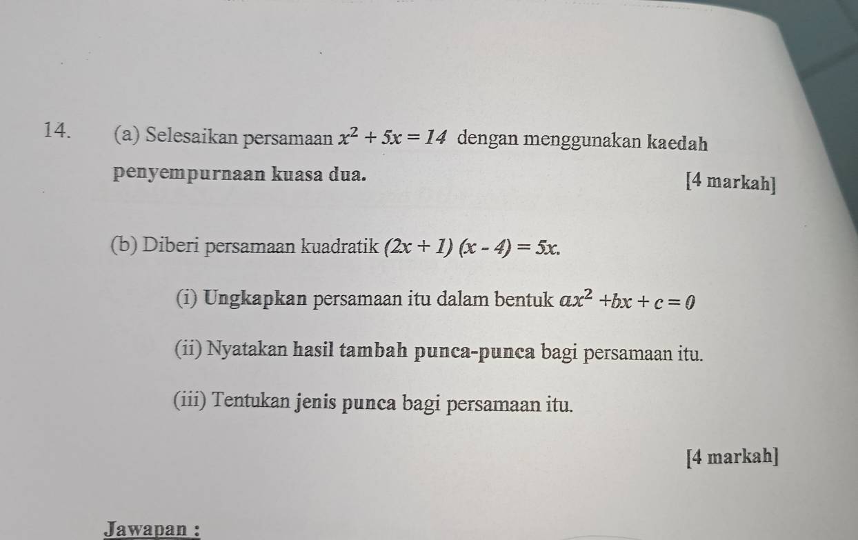 Selesaikan persamaan x^2+5x=14 dengan menggunakan kaedah
penyempurnaan kuasa dua.
[4 markah]
(b) Diberi persamaan kuadratik (2x+1)(x-4)=5x. 
(i) Ungkapkan persamaan itu dalam bentuk ax^2+bx+c=0
(ii) Nyatakan hasil tambah punca-punca bagi persamaan itu.
(iii) Tentukan jenis punca bagi persamaan itu.
[4 markah]
Jawapan :