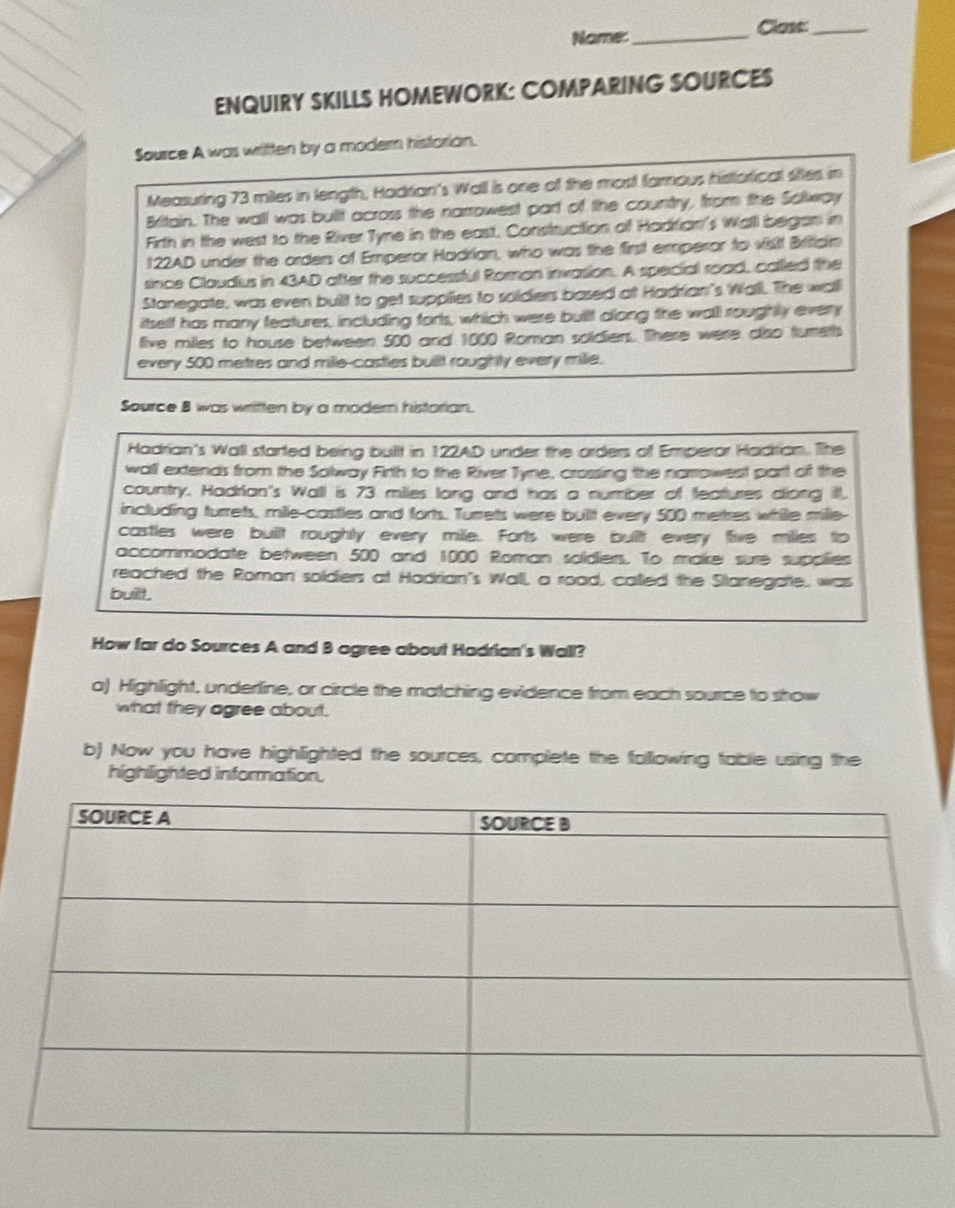 Name: _Clans:_ 
ENQUIRY SKILLS HOMEWORK: COMPARING SOURCES 
Source A was written by a modern historian. 
Measuring 73 miles in length, Hadrian's Wall is one of the most famous historical sites in 
Britain. The wall was built across the narrowest part of the country, from the Solway 
Firth in the west to the River Tyne in the east. Construction of Hadtian's Walll began in
122AD under the orders of Emperor Hadrian, who was the first emperor to visit Britiaim 
since Claudius in 43AD after the successful Roman invasion. A special road, called the 
Stanegate, was even buillt to get suppilies to soldiers based at Hadrian's Wall. The wall 
itself has many features, including forts, which were built dlong the wall roughtly every 
llive miles to house between 500 and 1000 Roman soldiers. There were diso fureth 
every 500 metres and mille -casties buillt roughly every milie. 
Source B was written by a moder histarian. 
Hadrian's Wall started being built in 122AD under the arders of Emperor Hadrian. The 
wall extends from the Sollway Firth to the River Tyne, crossing the namowest part of the 
country. Hadrian's Walll is 73 miles long and has a number of feattures clong ill. 
including turrets, mille-castles and forts. Turrets were bullt every 500 metres while mille- 
castles were buillt roughly every mile. Forts were buillt every five milles to 
accommodate between 500 and 1000 Roman soldiers. To make sure supolies 
reached the Roman soldiers at Hadrian's Wall, a road, called the Stanegatte, was 
buill . 
How far do Sources A and B agree about Hadrian's Wall? 
aj Highlight, underline, or circle the matching evidence from each source to show 
what they agree about. 
b) Now you have highlighted the sources, complete the following table using the 
highlighted information.