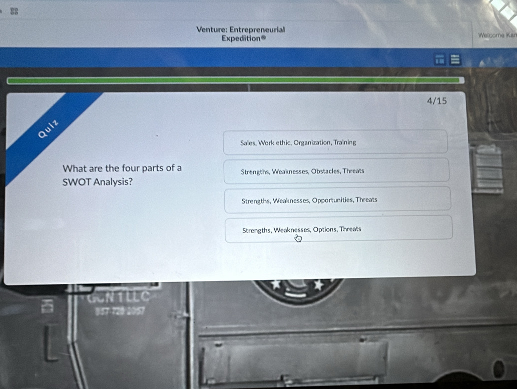 Venture: Entrepreneurial Welcome Kan
Expedition®
4/15
Quiz
Sales, Work ethic, Organization, Training
What are the four parts of a
Strengths, Weaknesses, Obstacles, Threats
SWOT Analysis?
Strengths, Weaknesses, Opportunities, Threats
Strengths, Weaknesses, Options, Threats
4
8:57-720 2057