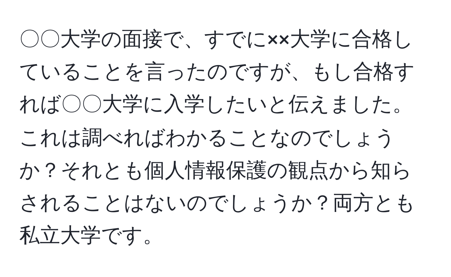 〇〇大学の面接で、すでに××大学に合格していることを言ったのですが、もし合格すれば〇〇大学に入学したいと伝えました。これは調べればわかることなのでしょうか？それとも個人情報保護の観点から知らされることはないのでしょうか？両方とも私立大学です。