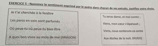 Nommez le sentiment exprimé par le poète dans chacun de ses extraits. Justifiez votre choix. 
Je t'ai cherchée à la fenêtre Tu seras dame, et moi comte ; 
Les parcs en vain sont parfumés Viens, mon cœur s'épanouit ; 
Où peux-tu où peux-tu bien être Viens, nous conterons ce conte 
A quoi bon vivre au mois de mai (ARAGON) Aux étoiles de la nuit. (HUGO)