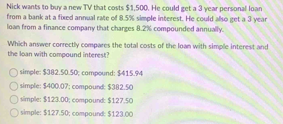 Nick wants to buy a new TV that costs $1,500. He could get a 3 year personal loan
from a bank at a fixed annual rate of 8.5% simple interest. He could also get a 3 year
loan from a finance company that charges 8.2% compounded annually.
Which answer correctly compares the total costs of the loan with simple interest and
the loan with compound interest?
simple: $382.50.50; compound: $415.94
simple: $400.07; compound: $382.50
simple: $123.00; compound: $127.50
simple: $127.50; compound: $123.00