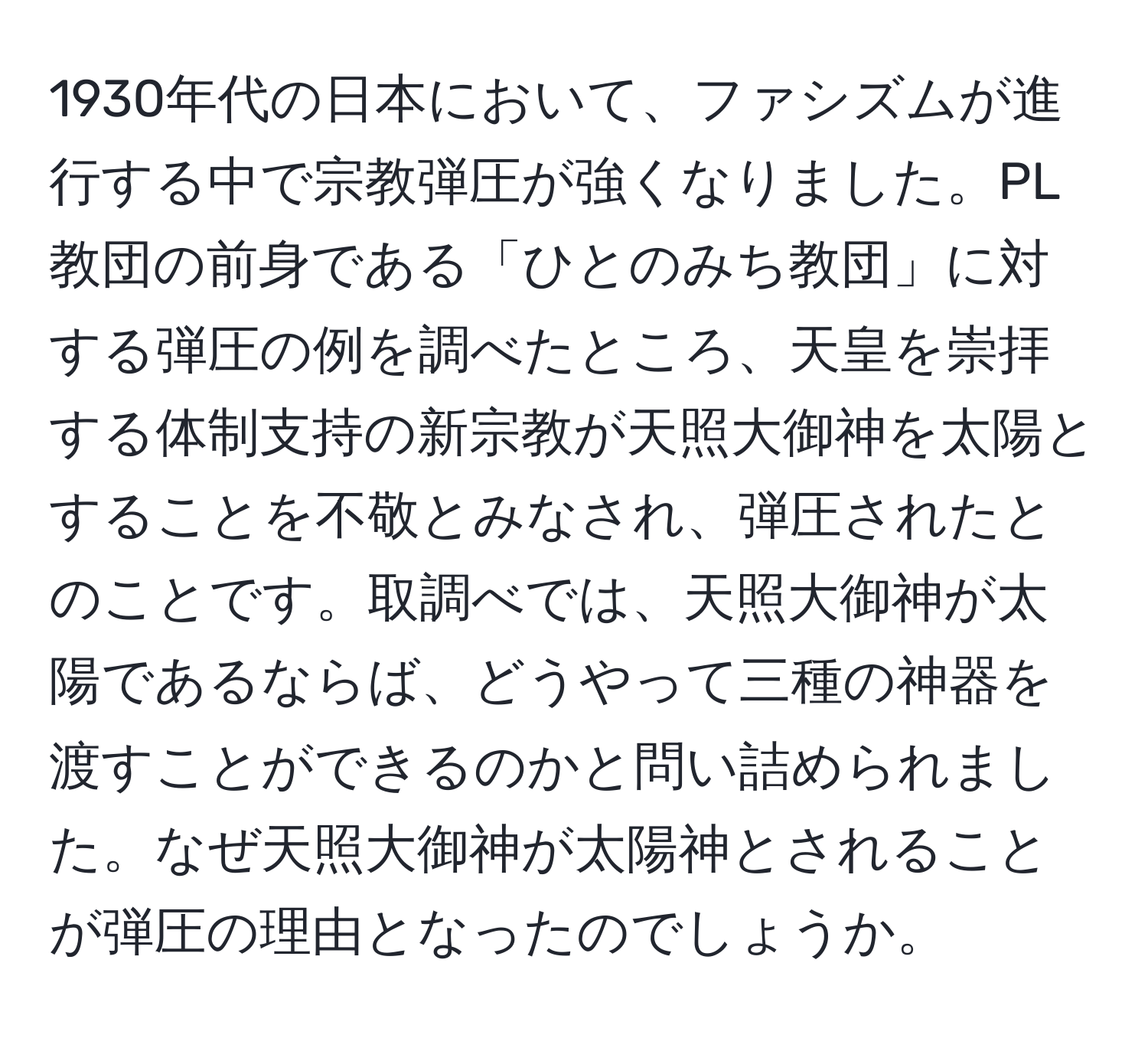 1930年代の日本において、ファシズムが進行する中で宗教弾圧が強くなりました。PL教団の前身である「ひとのみち教団」に対する弾圧の例を調べたところ、天皇を崇拝する体制支持の新宗教が天照大御神を太陽とすることを不敬とみなされ、弾圧されたとのことです。取調べでは、天照大御神が太陽であるならば、どうやって三種の神器を渡すことができるのかと問い詰められました。なぜ天照大御神が太陽神とされることが弾圧の理由となったのでしょうか。