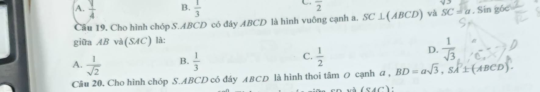 A.  1/4   1/3 
C. overline 2
Câu 19. Cho hình chóp S. ABCD có đáy ABCD là hình vuông cạnh a. SC⊥ (ABCD) và SC=a. Sin g0
giữa AB và(SAC) là:
B.
A.  1/sqrt(2)   1/3 
C.  1/2 
D.  1/sqrt(3) 
Câu 20. Cho hình chóp S. ABCD có đáy ABCD là hình thoi tâm O cạnh a , BD=asqrt(3), SA'⊥ (ABCD).