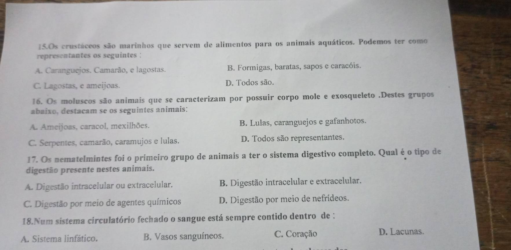 Os crustáceos são marinhos que servem de alimentos para os animais aquáticos. Podemos ter como
representantes os seguintes :
A. Caranguejos. Camarão, e lagostas. B. Formigas, baratas, sapos e caracóis.
C. Lagostas, e ameijoas.
D. Todos são.
16. Os moluscos são animais que se caracterizam por possuir corpo mole e exosqueleto .Destes grupos
abaixo, destacam se os seguintes animais:
A. Ameijoas, caracol, mexilhões. B. Lulas, caranguejos e gafanhotos.
C. Serpentes, camarão, caramujos e lulas. D. Todos são representantes.
17. Os nematelmintes foi o primeiro grupo de animais a ter o sistema digestivo completo. Qual é o tipo de
digestão presente nestes animais.
A. Digestão intracelular ou extracelular. B. Digestão intracelular e extracelular.
C. Digestão por meio de agentes químicos D. Digestão por meio de nefrídeos.
18.Num sistema circulatório fechado o sangue está sempre contido dentro de :
A. Sistema linfático. B. Vasos sanguíneos. C. Coração
D. Lacunas.