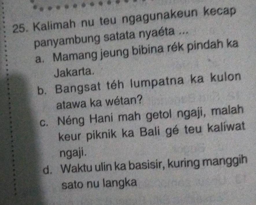 Kalimah nu teu ngagunakeun kecap
panyambung satata nyaéta ...
a. Mamang jeung bibina rék pindah ka
Jakarta.
b. Bangsat téh lumpatna ka kulon
atawa ka wétan?
c. Néng Hani mah getol ngaji, malah
keur piknik ka Bali gé teu kalíwat
ngaji.
d. Waktu ulin ka basisir, kuring manggih
sato nu langka