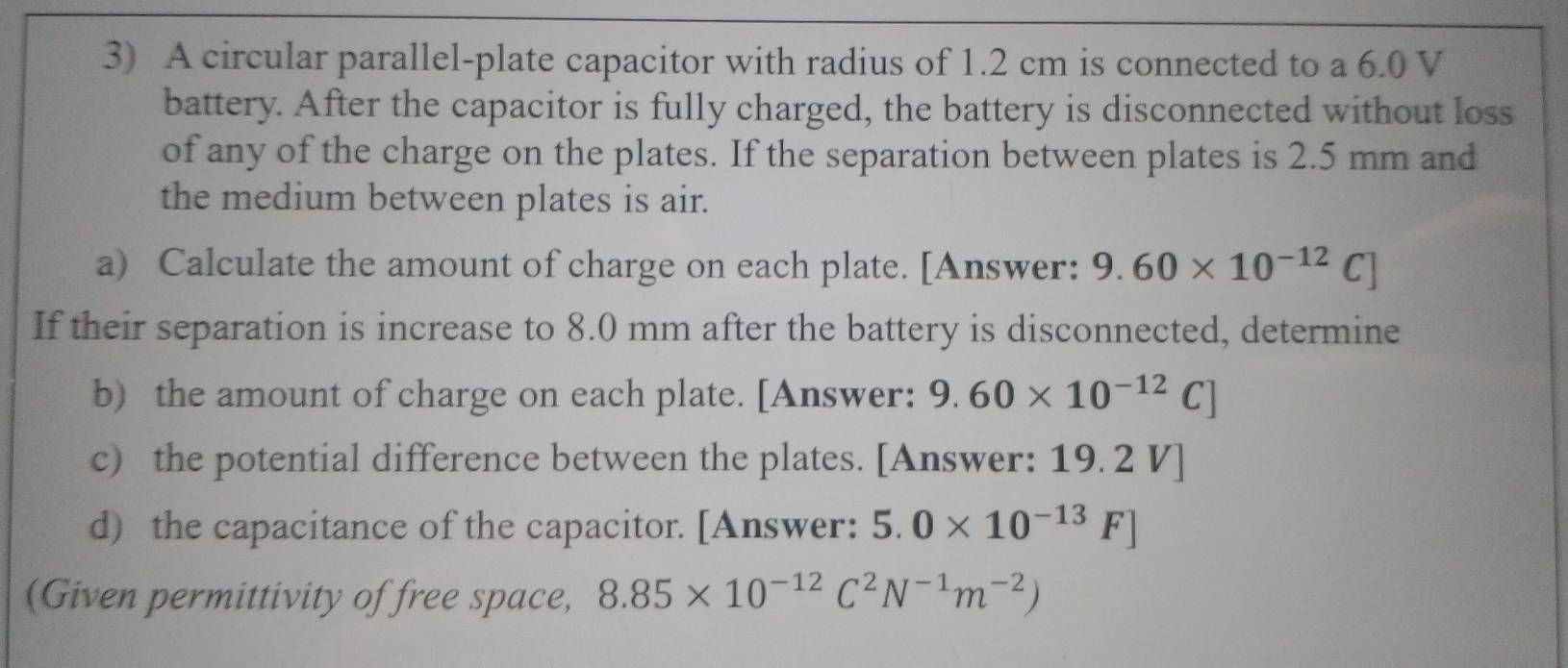 A circular parallel-plate capacitor with radius of 1.2 cm is connected to a 6.0 V
battery. After the capacitor is fully charged, the battery is disconnected without loss 
of any of the charge on the plates. If the separation between plates is 2.5 mm and 
the medium between plates is air. 
a) Calculate the amount of charge on each plate. [Answer: 9.60* 10^(-12)C]
If their separation is increase to 8.0 mm after the battery is disconnected, determine 
b) the amount of charge on each plate. [Answer: 9.60* 10^(-12)C]
c) the potential difference between the plates. [Answer: 19. 2 V ] 
d) the capacitance of the capacitor. [Answer: 5.0* 10^(-13)F]
(Given permittivity of free space, 8.85* 10^(-12)C^2N^(-1)m^(-2))