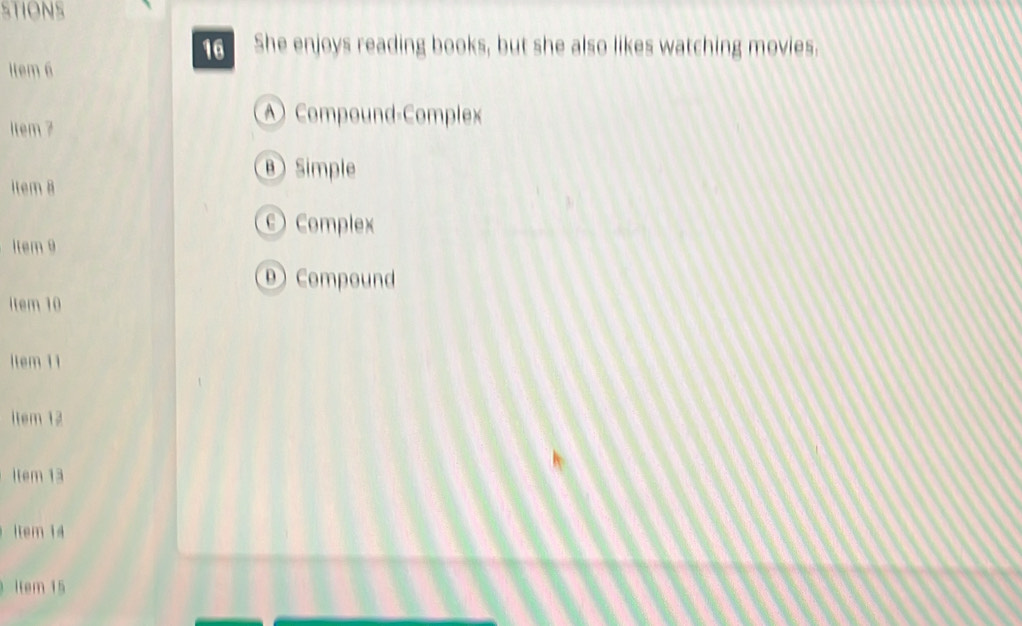 STIONS
16 She enjoys reading books, but she also likes watching movies.
1tem 6
ltem 7
Compound-Complex
θ Simple
İtem 8
Complex
Item 9
D Compound
item 10
Item 11
item 12
İtem 13
ltem 14
item 15