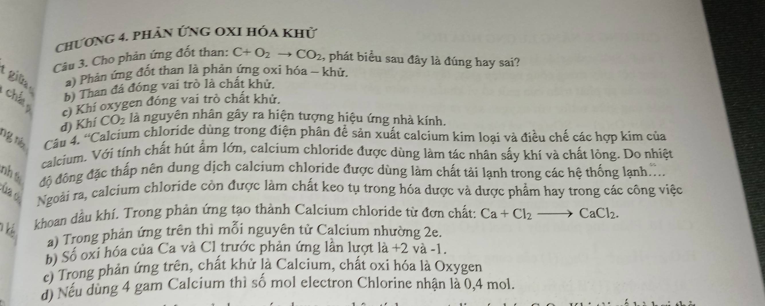 chƯơng 4. phảN ỨnG OXI Hóa khử
Câu 3. Cho phản ứng đốt than: C+O_2to CO_2 , phát biểu sau đây là đúng hay sai?
t gü a) Phản ứng đốt than là phản ứng oxi hóa ~ khử.
chấ b) Than đá đóng vai trò là chất khử.
c) Khí oxygen đóng vai trò chất khử.
d) Khí CO_2 là nguyên nhân gây ra hiện tượng hiệu ứng nhà kính.
ng nà Câu 4. “Calcium chloride dùng trong điện phân để sản xuất calcium kim loại và điều chế các hợp kim của
calcium. Với tính chất hút ẩm lớn, calcium chloride được dùng làm tác nhân sấy khí và chất lỏng. Do nhiệt
nhú độ đông đặc thấp nên dung dịch calcium chloride được dùng làm chất tải lạnh trong các hệ thống lạnh...
ủa de Ngoài ra, calcium chloride còn được làm chất keo tụ trong hóa dược và dược phẩm hay trong các công việc
khoan dầu khí. Trong phản ứng tạo thành Calcium chloride từ đơn chất: Ca+Cl_2to CaCl_2.
a) Trong phản ứng trên thì mỗi nguyên tử Calcium nhường 2e.
b) Số oxi hóa của Ca và Cl trước phản ứng lần lượt là +2 và -1.
c) Trong phản ứng trên, chất khử là Calcium, chất oxi hóa là Oxygen
d) Nếu dùng 4 gam Calcium thì số mol electron Chlorine nhận là 0, 4 mol.