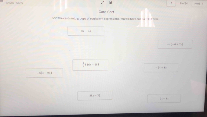 ANDRE HOANG < 8 of 14 Next > 
Card Sort 
Sort the cards into groups of equivalent expressions. You will have one cardkit over.
8x-24
-4(-6+2x)
 1/2 (16x-48)
-24+8x
-8(x-24)
8(x-3)
24-8x