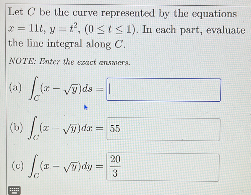 Let C be the curve represented by the equations
x=11t, y=t^2, (0≤ t≤ 1). In each part, evaluate 
the line integral along C. 
NOTE: Enter the exact answers. 
(a) ∈t _C(x-sqrt(y))ds=□
(b) ∈t _C(x-sqrt(y))dx= 55
111 
(c) ∈t _C(x-sqrt(y))dy= 20/3 
:::::