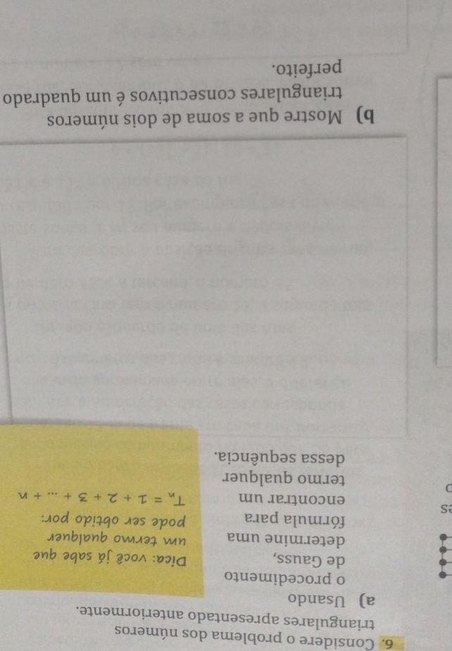 Considere o problema dos números 
triangulares apresentado anteriormente. 
a) Usando 
o procedimento 
de Gauss, Dica: você já sabe que 
determine uma um termo qualquer 
fórmula para pode ser obtido por: 
s 
encontrar um T_n=1+2+3+...+n
) 
termo qualquer 
dessa sequência. 
b) Mostre que a soma de dois números 
triangulares consecutivos é um quadrado 
perfeito.