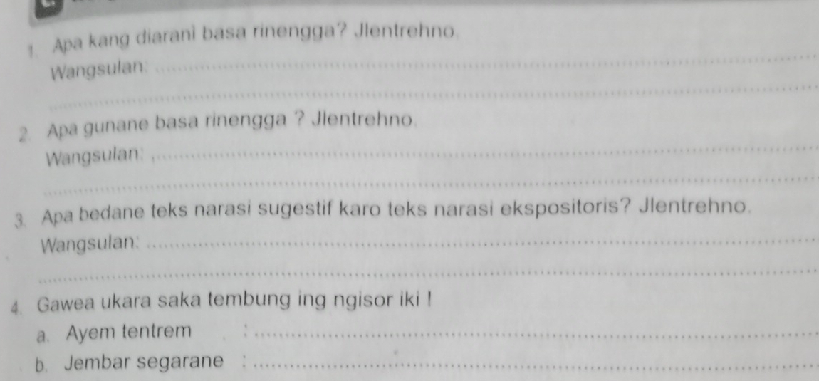 Apa kang diaranì basa rinengga? Jlentrehno. 
_ 
_ 
Wangsulan: 
_ 
2. Apa gunane basa rinengga ? Jlentrehno. 
_ 
Wangsulan: 
3. Apa bedane teks narasi sugestif karo teks narasi ekspositoris? Jlentrehno. 
Wangsulan:_ 
_ 
4. Gawea ukara saka tembung ing ngisor iki ! 
a. Ayem tentrem_ 
b. Jembar segarane_