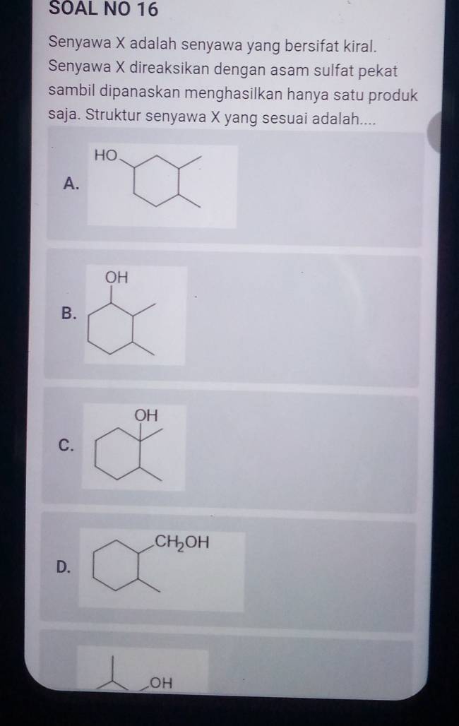 SOAL NO 16
Senyawa X adalah senyawa yang bersifat kiral.
Senyawa X direaksikan dengan asam sulfat pekat
sambil dipanaskan menghasilkan hanya satu produk
saja. Struktur senyawa X yang sesuai adalah....
A
B.
C.
CH_2OH
D.
OH