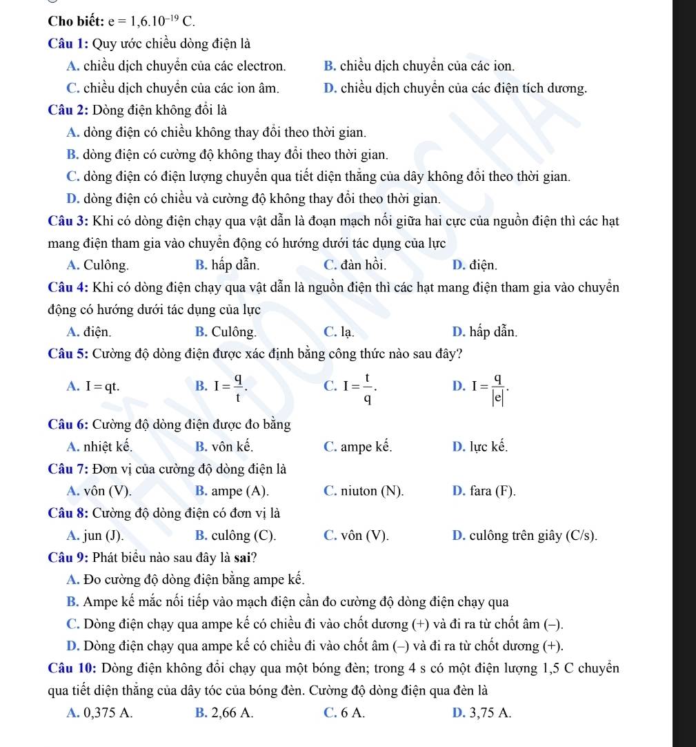 Cho biết: e=1,6.10^(-19)C.
Câu 1: Quy ước chiều dòng điện là
A. chiều dịch chuyển của các electron. B. chiều dịch chuyển của các ion.
C. chiều dịch chuyền của các ion âm. D. chiều dịch chuyển của các điện tích dương.
Câu 2: Dòng điện không đổi là
A. dòng điện có chiều không thay đổi theo thời gian.
B. dòng điện có cường độ không thay đổi theo thời gian.
C. dòng điện có điện lượng chuyển qua tiết diện thắng của dây không đổi theo thời gian.
D. dòng điện có chiều và cường độ không thay đổi theo thời gian.
Câu 3: Khi có dòng điện chạy qua vật dẫn là đoạn mạch nổi giữa hai cực của nguồn điện thì các hạt
mang điện tham gia vào chuyển động có hướng dưới tác dụng của lực
A. Culông. B. hấp dẫn. C. đàn hồi. D. điện.
Câu 4: Khi có dòng điện chạy qua vật dẫn là nguồn điện thì các hạt mang điện tham gia vào chuyển
động có hướng dưới tác dụng của lực
A. điện. B. Culông. C. lạ. D. hấp dẫn.
Câu 5: Cường độ dòng điện được xác định bằng công thức nào sau đây?
A. I=qt. B. I= q/t . I= t/q . D. I= q/|e| .
C.
Câu 6: Cường độ dòng điện được đo bằng
A. nhiệt kế. B. vôn kế. C. ampe kế. D. lực kế.
Câu 7: Đơn vị của cường độ dòng điện là
A. vôn (V). B. ampe (A). C. niuton (N). D. fara (F).
Câu 8: Cường độ dòng điện có đơn vị là
A. jun (J). B. culông (C). C. vôn (V). D. culông trên giây (C/s).
Câu 9: Phát biểu nào sau đây là sai?
A. Đo cường độ dòng điện bằng ampe kế.
B. Ampe kế mắc nối tiếp vào mạch điện cần đo cường độ dòng điện chạy qua
C. Dòng điện chạy qua ampe kế có chiều đi vào chốt dương (+) và đi ra từ chốt âm (−).
D. Dòng điện chạy qua ampe kế có chiều đi vào chốt âm (-) và đi ra từ chốt dương (+).
Câu 10: Dòng điện không đổi chạy qua một bóng đèn; trong 4 s có một điện lượng 1,5 C chuyển
qua tiết diện thắng của dây tóc của bóng đèn. Cường độ dòng điện qua đèn là
A. 0,375 A. B. 2,66 A. C. 6 A. D. 3,75 A.