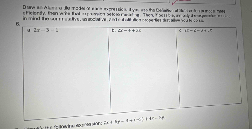 Draw an Algebra tile model of each expression. If you use the Definition of Subtraction to model more
efficiently, then write that expression before modeling. Then, if possible, simplify the expression keeping
in mind the commutative, associative, and substitution properties that allow you to do so.
lify the following expression: