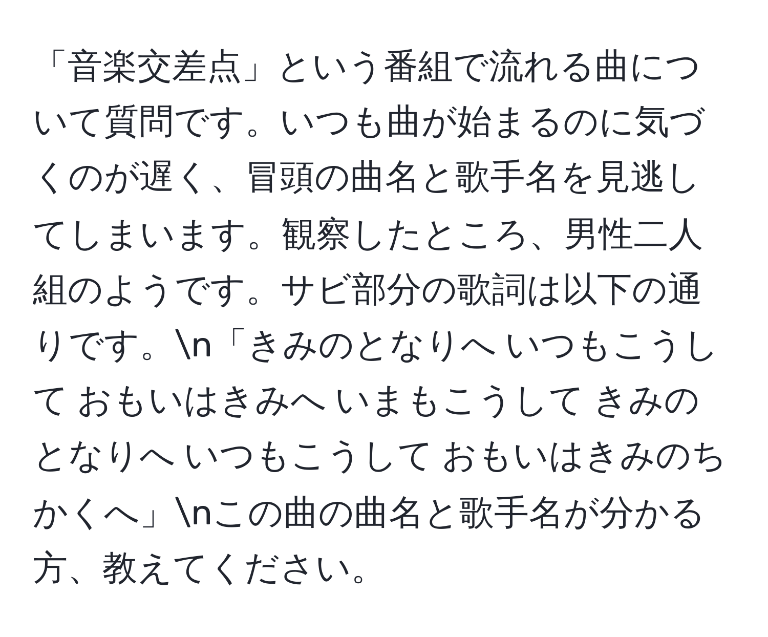 「音楽交差点」という番組で流れる曲について質問です。いつも曲が始まるのに気づくのが遅く、冒頭の曲名と歌手名を見逃してしまいます。観察したところ、男性二人組のようです。サビ部分の歌詞は以下の通りです。n「きみのとなりへ いつもこうして おもいはきみへ いまもこうして きみのとなりへ いつもこうして おもいはきみのちかくへ」nこの曲の曲名と歌手名が分かる方、教えてください。