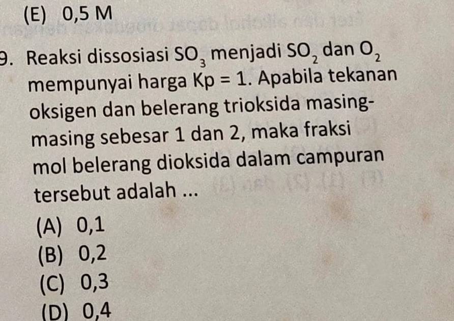 (E) 0,5 M
9. Reaksi dissosiasi SO_3 menjadi SO_2 dan O_2
mempunyai harga Kp=1. Apabila tekanan
oksigen dan belerang trioksida masing-
masing sebesar 1 dan 2, maka fraksi
mol belerang dioksida dalam campuran
tersebut adalah ...
(A) 0, 1
(B) 0, 2
(C) 0, 3
(D) 0,4