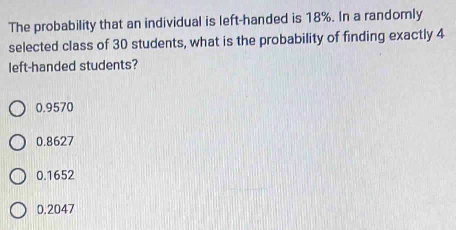 The probability that an individual is left-handed is 18%. In a randomly
selected class of 30 students, what is the probability of finding exactly 4
left-handed students?
0.9570
0.8627
0.1652
0.2047