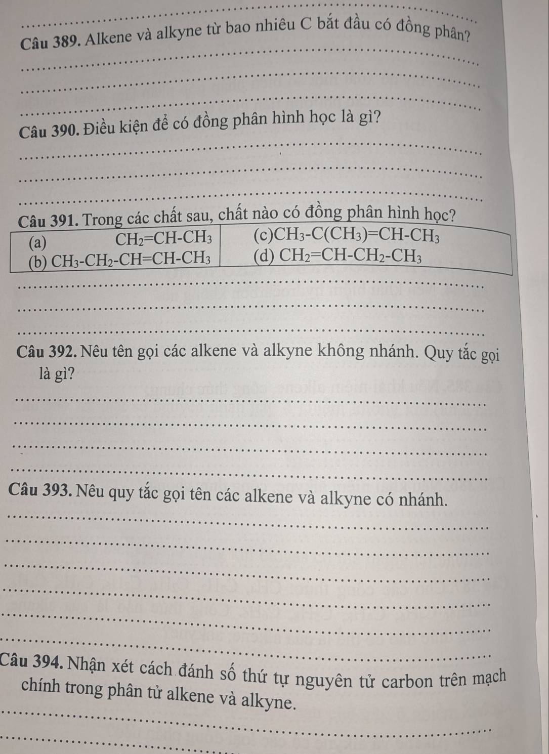 Alkene và alkyne từ bao nhiêu C bắt đầu có đồng phân?
_
_
_
Câu 390. Điều kiện để có đồng phân hình học là gì?
_
_
rong các chất sau, chất nào có đồng phân hình học?
_
_
_
Câu 392. Nêu tên gọi các alkene và alkyne không nhánh. Quy tắc gọi
là gì?
_
_
_
_
_
Câu 393. Nêu quy tắc gọi tên các alkene và alkyne có nhánh.
_
_
_
_
_
Câu 394. Nhận xét cách đánh số thứ tự nguyên tử carbon trên mạch
_
chính trong phân tử alkene và alkyne.
_