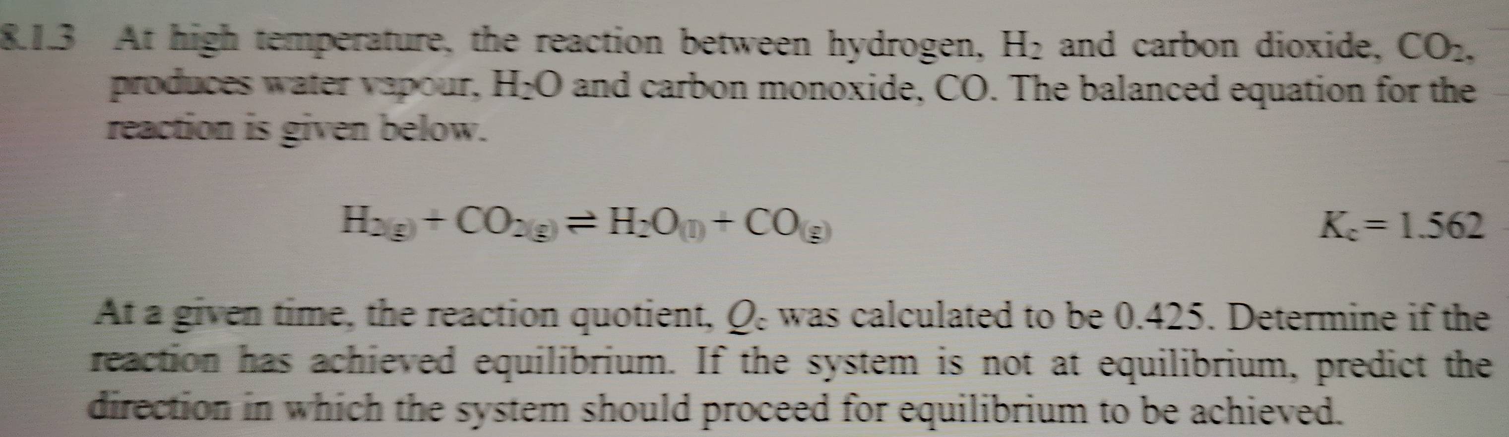 At high temperature, the reaction between hydrogen, H_2 and carbon dioxide, CO_2, 
produces water vapour, H_2O and carbon monoxide, CO. The balanced equation for the 
reaction is given below.
H_2(g)+CO_2(g)leftharpoons H_2O_(l)+CO_(g)
K_c=1.562
At a given time, the reaction quotient, Q : was calculated to be 0.425. Determine if the 
reaction has achieved equilibrium. If the system is not at equilibrium, predict the 
direction in which the system should proceed for equilibrium to be achieved.