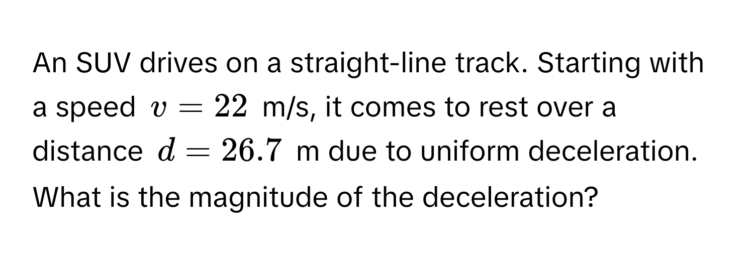 An SUV drives on a straight-line track. Starting with a speed $v = 22$ m/s, it comes to rest over a distance $d = 26.7$ m due to uniform deceleration. What is the magnitude of the deceleration?