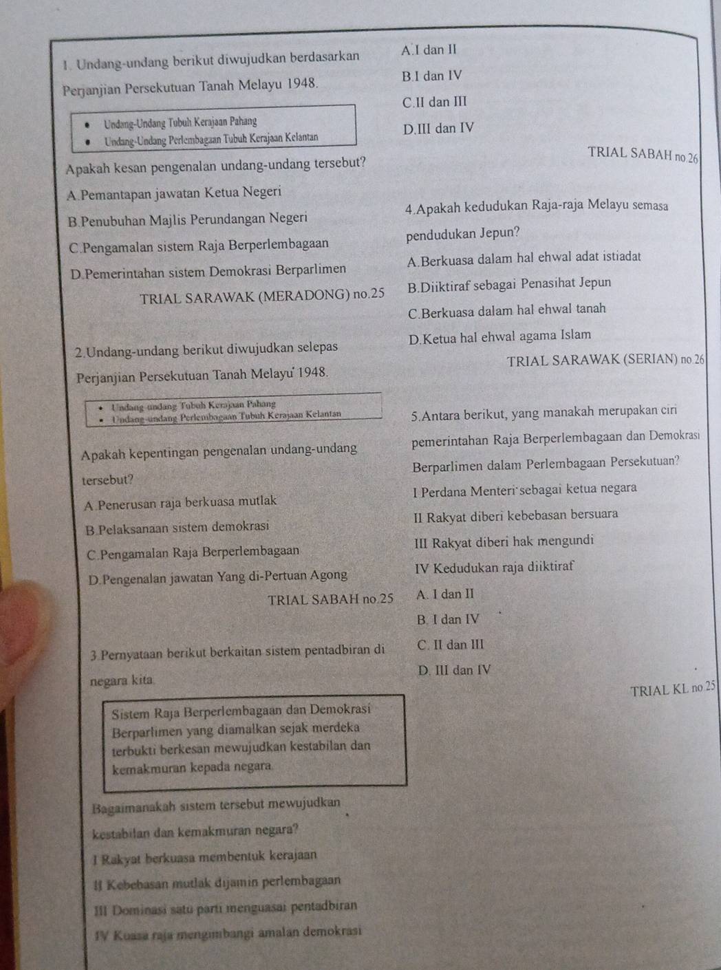 Undang-undang berikut diwujudkan berdasarkan A I dan II
Perjanjian Persekutuan Tanah Melayu 1948.
B.I dan IV
C.II dan III
Undang-Undang Tubuh Kerajaan Pahang
Undang-Undang Perlembagaan Tubuh Kerajaan Kelantan D.III dan IV
TRIAL SABAH no.26
Apakah kesan pengenalan undang-undang tersebut?
A.Pemantapan jawatan Ketua Negeri
4.Apakah kedudukan Raja-raja Melayu semasa
B.Penubuhan Majlis Perundangan Negeri
C.Pengamalan sistem Raja Berperlembagaan pendudukan Jepun?
D Pemerintahan sistem Demokrasi Berparlimen A.Berkuasa dalam hal ehwal adat istiadat
TRIAL SARAWAK (MERADONG) no.25 B.Diiktiraf sebagai Penasihat Jepun
C.Berkuasa dalam hal ehwal tanah
2.Undang-undang berikut diwujudkan selepas D.Ketua hal ehwal agama Islam
TRIAL SARAWAK (SERIAN) no 26
Perjanjian Persekutuan Tanah Melayu' 1948.
Undang-undang Tubuh Kerajaan Pahang
Undang-undang Perlembagaán Tubuh Kerajaan Kelantan 5.Antara berikut, yang manakah merupakan ciri
Apakah kepentingan pengenalan undang-undang pemerintahan Raja Berperlembagaan dan Demokrasi
tersebut? Berparlimen dalam Perlembagaan Persekutuan?
A Penerusan raja berkuasa mutlak I Perdana Menteri sebagai ketua negara
B Pelaksanaan sistem demokrasi Il Rakyat diberi kebebasan bersuara
C.Pengamalan Raja Berperlembagaan III Rakyat diberi hak mengundi
D.Pengenalan jawatan Yang di-Pertuan Agong IV Kedudukan raja diiktiraf
TRIAL SABAH no.25 A. I dan II
B. I dan IV
3 Pernyataan berikut berkaitan sistem pentadbiran di C. II dan III
negara kita. D. III dan IV
TRIAL KL no 25
Sistem Raja Berperlembagaan dan Demokrasi
Berparlimen yang diamalkan sejak merdeka
terbukti berkesan mewujudkan kestabilan dan
kemakmuran kepada negara.
Bagaimanakah sistem tersebut mewujudkan
kestabilan dan kemakmuran negara?
I Rakyat berkuasa membentuk kerajaan
l Kebebasan mutlak dijamin perlembagaan
III Dominasi satu parti menguasai pentadbiran
IV Kuasa raja mengimbangi amalan demokrasi