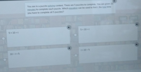 You are in a puzzle-solying contest. There are 5 puzzles to complee. You are given 20
minutes to complete each puzzle. Which equaion can be used to fnd t the wur tme
you have to complete all 5 puzzles?
5+12=
5* 10=t
z=10+5
10+t=5