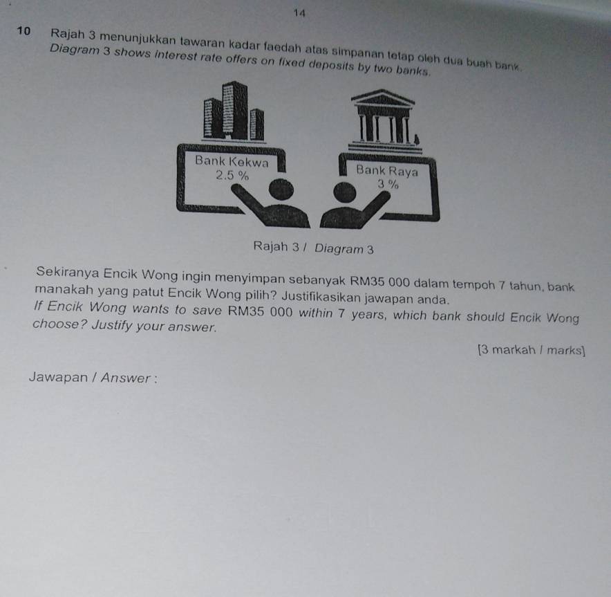 14 
10 Rajah 3 menunjukkan tawaran kadar faedah atas simpanan tetap oleh dua buah bank. 
Diagram 3 shows interest rate offers on fixed deposits by two bank 
Rajah 3 / Diagram 3 
Sekiranya Encik Wong ingin menyimpan sebanyak RM35 000 dalam tempoh 7 tahun, bank 
manakah yang patut Encik Wong pilih? Justifikasikan jawapan anda. 
If Encik Wong wants to save RM35 000 within 7 years, which bank should Encik Wong 
choose? Justify your answer. 
[3 markah / marks] 
Jawapan / Answer :