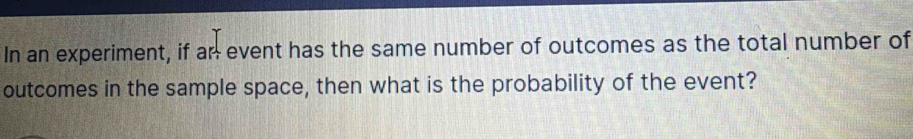 In an experiment, if ar event has the same number of outcomes as the total number of 
outcomes in the sample space, then what is the probability of the event?