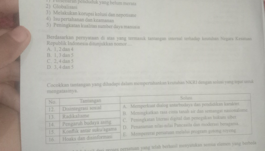 Persebaran penduduk yang belum merata
2) Globalisasi
3) Melakukan korupsi kolusi dan nepotisme
4) Isu pertahanan dan keamanan
5) Peningkatan kualitas sumber daya manusia
Berdasarkan pernyataan di atas yang termasuk tantangan internal terhadap keutuhan Negara Kesatuan
Republik Indonesia ditunjukkan nomor ....
A. 1, 2 dan 4
B. 1, 3 dan 5
C. 2, 4 dan 5
D. 3, 4 dan 5
Cocokkan tantangan yang dihadapi dalam mempertahankan keutuhan NKRI dengan solusi yang tepat untuk
i proses persatuan yang telah