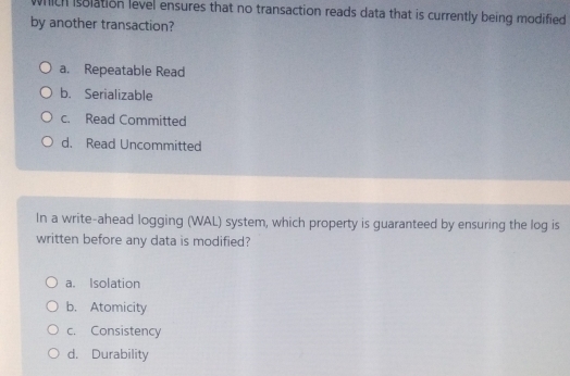 which isolation level ensures that no transaction reads data that is currently being modified
by another transaction?
a. Repeatable Read
b. Serializable
c. Read Committed
d. Read Uncommitted
In a write-ahead logging (WAL) system, which property is guaranteed by ensuring the log is
written before any data is modified?
a. Isolation
b. Atomicity
c. Consistency
d. Durability