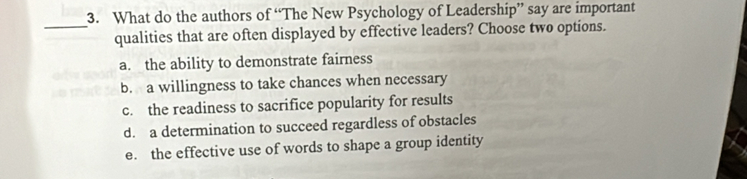 What do the authors of “The New Psychology of Leadership” say are important
_
qualities that are often displayed by effective leaders? Choose two options.
a. the ability to demonstrate fairness
b. a willingness to take chances when necessary
c. the readiness to sacrifice popularity for results
d. a determination to succeed regardless of obstacles
e. the effective use of words to shape a group identity